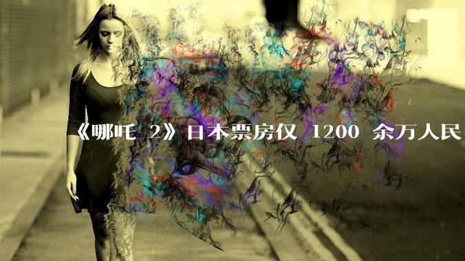 《哪吒 2》日本票房仅 1200 余万人民币，造成这种情况的原因是什么？