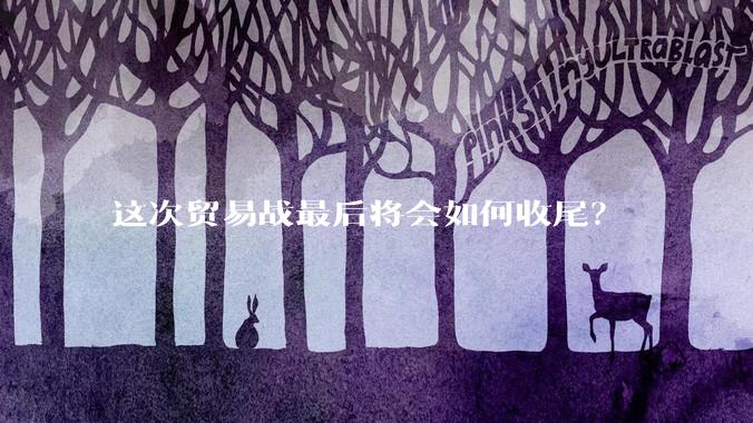 这次贸易战最后将会如何收尾？