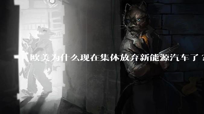 欧美为什么现在集体放弃新能源汽车了?