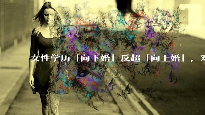 女性学历「向下婚」反超「向上婚」，对生育有何影响？