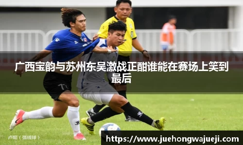 广西宝韵与苏州东吴激战正酣谁能在赛场上笑到最后